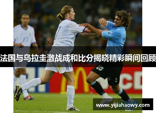 法国与乌拉圭激战成和比分揭晓精彩瞬间回顾