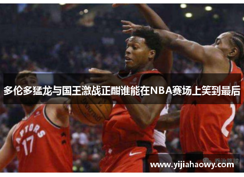 多伦多猛龙与国王激战正酣谁能在NBA赛场上笑到最后
